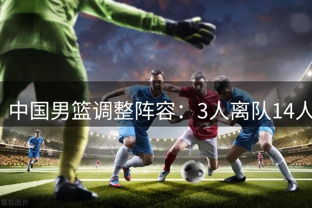 中国男篮调整阵容：3人离队14人出征 郭士强率7后卫备战