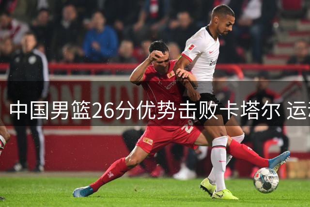 中国男篮26分优势击败卡塔尔 运动品牌紧急驰援西藏灾区