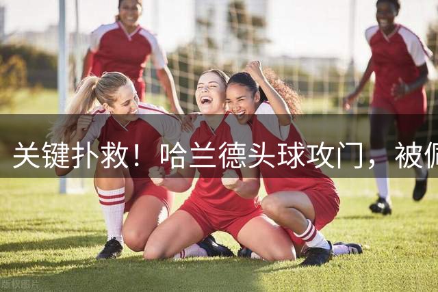 关键扑救！哈兰德头球攻门，被佩特洛维奇奋力扑出底线