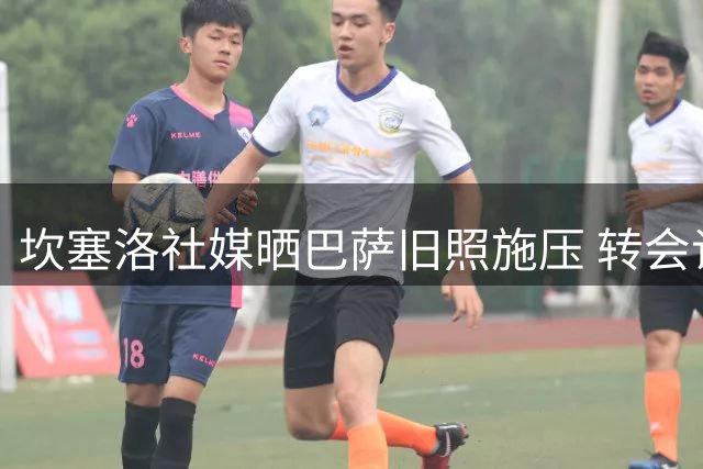 坎塞洛社媒晒巴萨旧照施压 转会谈判进入最后冲刺