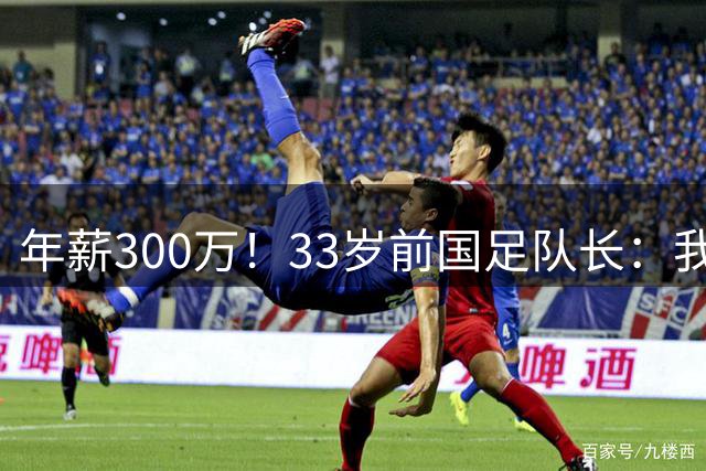 年薪300万！33岁前国足队长：我当年加盟广州恒大 就是因为钱多