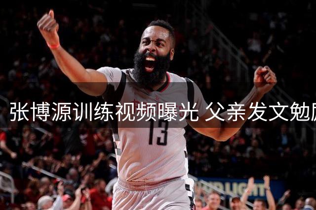 张博源训练视频曝光 父亲发文勉励儿子持续进步