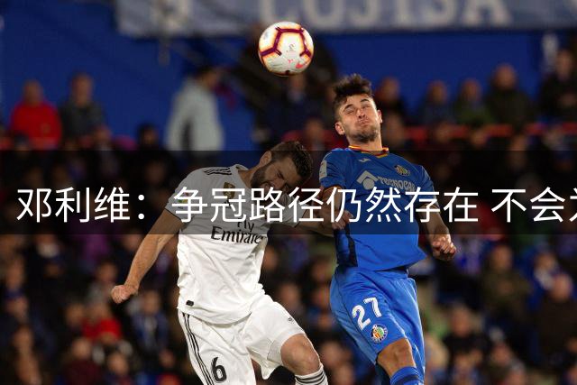 邓利维：争冠路径仍然存在 不会为改变而改变 盲目换血或适得其反